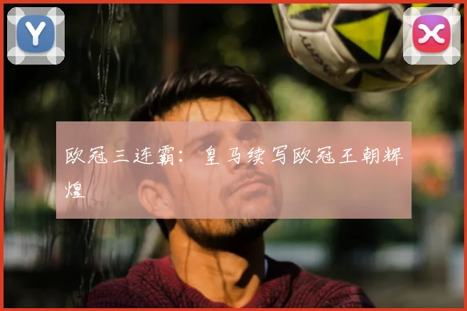 欧冠三连霸:皇马续写欧冠王朝辉煌